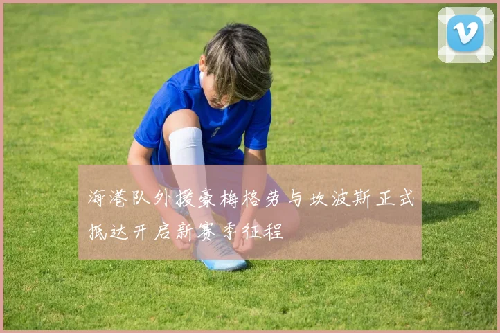 海港队外援豪梅格劳与坎波斯正式抵达开启新赛季征程