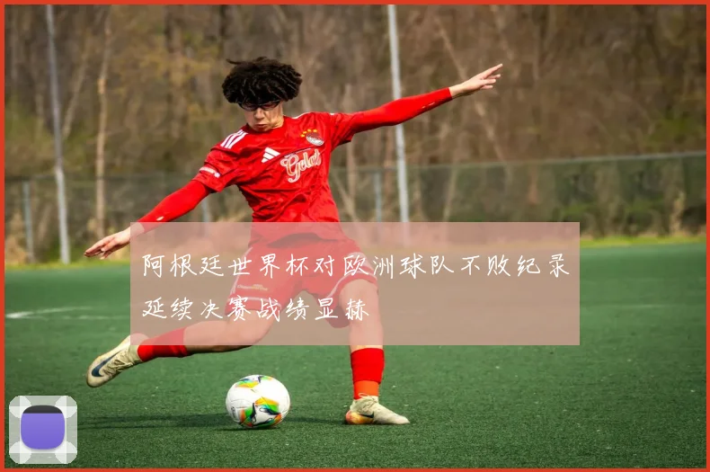 阿根廷世界杯对欧洲球队不败纪录延续决赛战绩显赫
