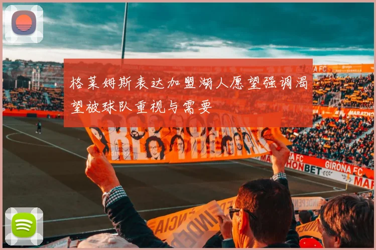 格莱姆斯表达加盟湖人愿望强调渴望被球队重视与需要