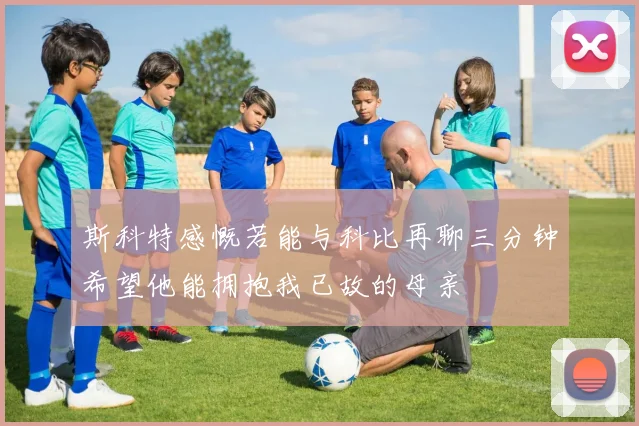 斯科特感慨若能与科比再聊三分钟希望他能拥抱我已故的母亲