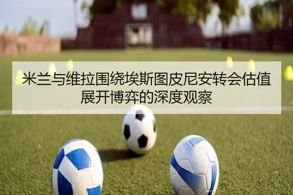 米兰与维拉围绕埃斯图皮尼安转会估值展开博弈的深度观察