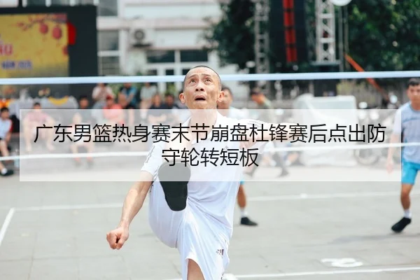 广东男篮热身赛末节崩盘杜锋赛后点出防守轮转短板